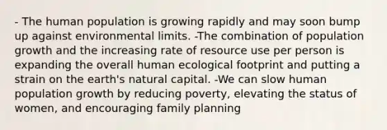 - The human population is growing rapidly and may soon bump up against environmental limits. -The combination of population growth and the increasing rate of resource use per person is expanding the overall human ecological footprint and putting a strain on the earth's natural capital. -We can slow human population growth by reducing poverty, elevating the status of women, and encouraging family planning