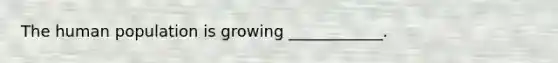 The human population is growing ____________.