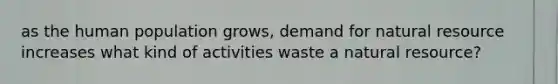 as the human population grows, demand for natural resource increases what kind of activities waste a natural resource?