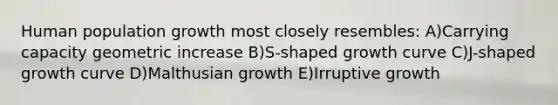 Human population growth most closely resembles: A)Carrying capacity geometric increase B)S-shaped growth curve C)J-shaped growth curve D)Malthusian growth E)Irruptive growth