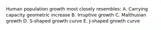 Human population growth most closely resembles: A. Carrying capacity geometric increase B. Irruptive growth C. Malthusian growth D. S-shaped growth curve E. J-shaped growth curve