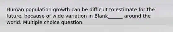 Human population growth can be difficult to estimate for the future, because of wide variation in Blank______ around the world. Multiple choice question.