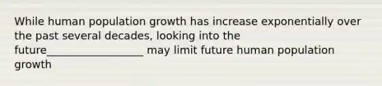 While human population growth has increase exponentially over the past several decades, looking into the future__________________ may limit future human population growth