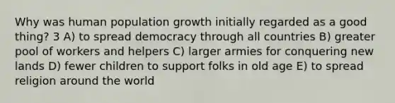 Why was human population growth initially regarded as a good thing? 3 A) to spread democracy through all countries B) greater pool of workers and helpers C) larger armies for conquering new lands D) fewer children to support folks in old age E) to spread religion around the world