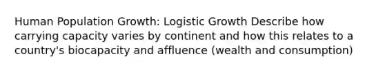 <a href='https://www.questionai.com/knowledge/krBMVJU30Q-human-population-growth' class='anchor-knowledge'>human population growth</a>: Logistic Growth Describe how <a href='https://www.questionai.com/knowledge/kK6xi1gljp-carrying-capacity' class='anchor-knowledge'>carrying capacity</a> varies by continent and how this relates to a country's biocapacity and affluence (wealth and consumption)