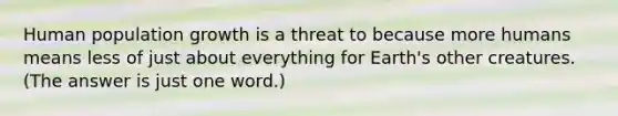 Human population growth is a threat to because more humans means less of just about everything for Earth's other creatures. (The answer is just one word.)