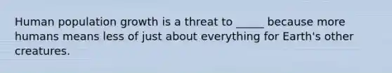 Human population growth is a threat to _____ because more humans means less of just about everything for Earth's other creatures.