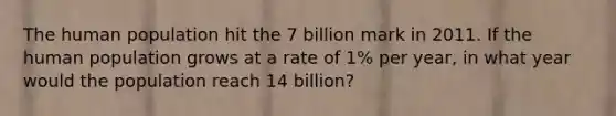 The human population hit the 7 billion mark in 2011. If the human population grows at a rate of 1% per year, in what year would the population reach 14 billion?