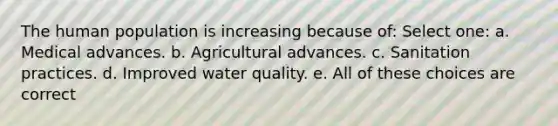 The human population is increasing because of: Select one: a. Medical advances. b. Agricultural advances. c. Sanitation practices. d. Improved water quality. e. All of these choices are correct