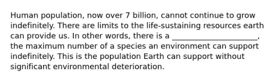 Human population, now over 7 billion, cannot continue to grow indefinitely. There are limits to the life-sustaining resources earth can provide us. In other words, there is a ______________________, the maximum number of a species an environment can support indefinitely. This is the population Earth can support without significant environmental deterioration.