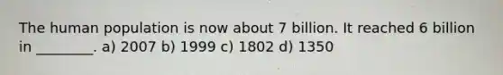 The human population is now about 7 billion. It reached 6 billion in ________. a) 2007 b) 1999 c) 1802 d) 1350