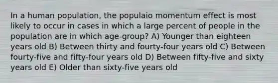 In a human population, the populaio momentum effect is most likely to occur in cases in which a large percent of people in the population are in which age-group? A) Younger than eighteen years old B) Between thirty and fourty-four years old C) Between fourty-five and fifty-four years old D) Between fifty-five and sixty years old E) Older than sixty-five years old