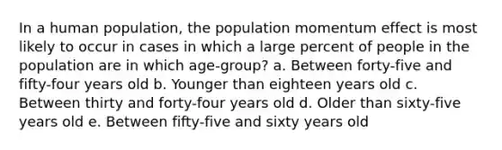 In a human population, the population momentum effect is most likely to occur in cases in which a large percent of people in the population are in which age-group? a. Between forty-five and fifty-four years old b. Younger than eighteen years old c. Between thirty and forty-four years old d. Older than sixty-five years old e. Between fifty-five and sixty years old