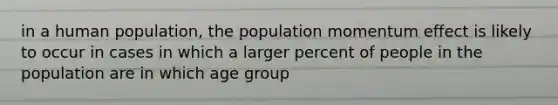 in a human population, the population momentum effect is likely to occur in cases in which a larger percent of people in the population are in which age group