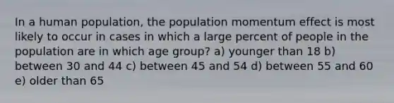 In a human population, the population momentum effect is most likely to occur in cases in which a large percent of people in the population are in which age group? a) younger than 18 b) between 30 and 44 c) between 45 and 54 d) between 55 and 60 e) older than 65