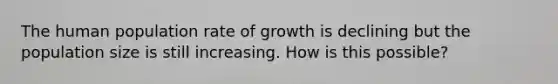 The human population rate of growth is declining but the population size is still increasing. How is this possible?