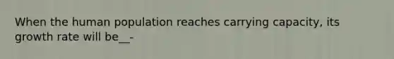 When the human population reaches carrying capacity, its growth rate will be__-