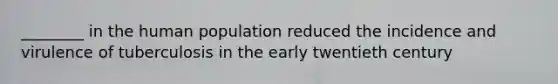 ________ in the human population reduced the incidence and virulence of tuberculosis in the early twentieth century