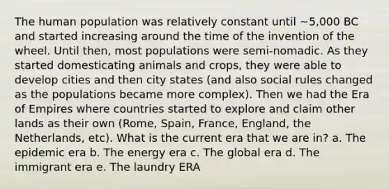 The human population was relatively constant until ~5,000 BC and started increasing around the time of the invention of the wheel. Until then, most populations were semi-nomadic. As they started domesticating animals and crops, they were able to develop cities and then city states (and also social rules changed as the populations became more complex). Then we had the Era of Empires where countries started to explore and claim other lands as their own (Rome, Spain, France, England, the Netherlands, etc). What is the current era that we are in? a. The epidemic era b. The energy era c. The global era d. The immigrant era e. The laundry ERA