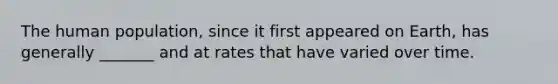 The human population, since it first appeared on Earth, has generally _______ and at rates that have varied over time.
