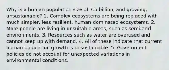 Why is a human population size of 7.5 billion, and growing, unsustainable? 1. Complex ecosystems are being replaced with much simpler, less resilient, human-dominated ecosystems. 2. More people are living in unsuitable areas, such as semi-arid environments. 3. Resources such as water are overused and cannot keep up with demand. 4. All of these indicate that current human population growth is unsustainable. 5. Government policies do not account for unexpected variations in environmental conditions.