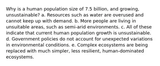 Why is a human population size of 7.5 billion, and growing, unsustainable? a. Resources such as water are overused and cannot keep up with demand. b. More people are living in unsuitable areas, such as semi-arid environments. c. All of these indicate that current human population growth is unsustainable. d. Government policies do not account for unexpected variations in environmental conditions. e. Complex ecosystems are being replaced with much simpler, less resilient, human-dominated ecosystems.