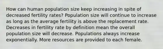 How can human population size keep increasing in spite of decreased fertility rates? Population size will continue to increase as long as the average fertility is above the replacement rate. Decreases in fertility rate by definition mean the overall population size will decrease. Populations always increase exponentially. More resources are provided to each female.