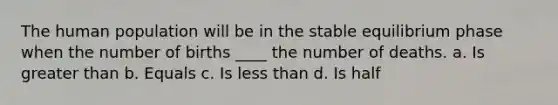 The human population will be in the stable equilibrium phase when the number of births ____ the number of deaths. a. Is greater than b. Equals c. Is less than d. Is half