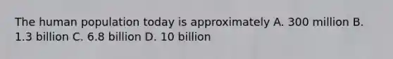 The human population today is approximately A. 300 million B. 1.3 billion C. 6.8 billion D. 10 billion