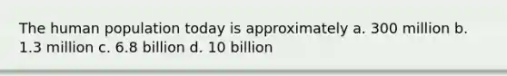 The human population today is approximately a. 300 million b. 1.3 million c. 6.8 billion d. 10 billion