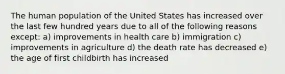 The human population of the United States has increased over the last few hundred years due to all of the following reasons except: a) improvements in health care b) immigration c) improvements in agriculture d) the death rate has decreased e) the age of first childbirth has increased