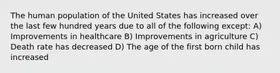 The human population of the United States has increased over the last few hundred years due to all of the following except: A) Improvements in healthcare B) Improvements in agriculture C) Death rate has decreased D) The age of the first born child has increased