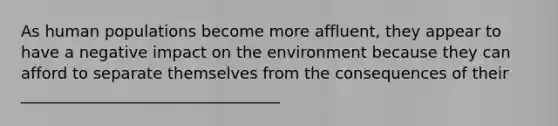 As human populations become more affluent, they appear to have a negative impact on the environment because they can afford to separate themselves from the consequences of their _________________________________