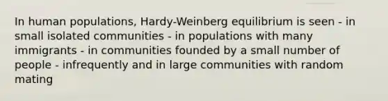 In human populations, Hardy-Weinberg equilibrium is seen - in small isolated communities - in populations with many immigrants - in communities founded by a small number of people - infrequently and in large communities with random mating