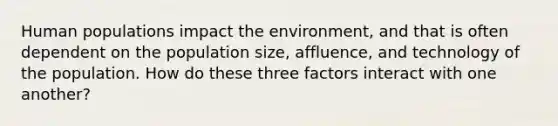 Human populations impact the environment, and that is often dependent on the population size, affluence, and technology of the population. How do these three factors interact with one another?