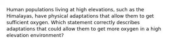 Human populations living at high elevations, such as the Himalayas, have physical adaptations that allow them to get sufficient oxygen. Which statement correctly describes adaptations that could allow them to get more oxygen in a high elevation environment?