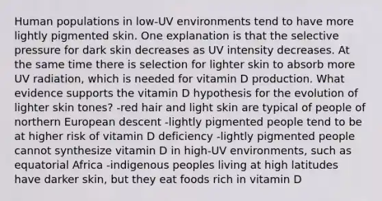 Human populations in low-UV environments tend to have more lightly pigmented skin. One explanation is that the selective pressure for dark skin decreases as UV intensity decreases. At the same time there is selection for lighter skin to absorb more UV radiation, which is needed for vitamin D production. What evidence supports the vitamin D hypothesis for the evolution of lighter skin tones? -red hair and light skin are typical of people of northern European descent -lightly pigmented people tend to be at higher risk of vitamin D deficiency -lightly pigmented people cannot synthesize vitamin D in high-UV environments, such as equatorial Africa -indigenous peoples living at high latitudes have darker skin, but they eat foods rich in vitamin D