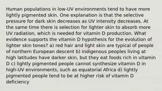 Human populations in low-UV environments tend to have more lightly pigmented skin. One explanation is that the selective pressure for dark skin decreases as UV intensity decreases. At the same time there is selection for lighter skin to absorb more UV radiation, which is needed for vitamin D production. What evidence supports the vitamin D hypothesis for the evolution of lighter skin tones? a) red hair and light skin are typical of people of northern European descent b) indigenous peoples living at high latitudes have darker skin, but they eat foods rich in vitamin D c) lightly pigmented people cannot synthesize vitamin D in high-UV environments, such as equatorial Africa d) lightly pigmented people tend to be at higher risk of vitamin D deficiency