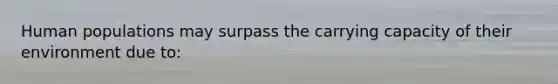 Human populations may surpass the carrying capacity of their environment due to: