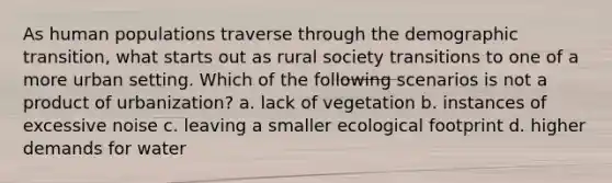 As human populations traverse through the demographic transition, what starts out as rural society transitions to one of a more urban setting. Which of the following scenarios is not a product of urbanization? a. lack of vegetation b. instances of excessive noise c. leaving a smaller ecological footprint d. higher demands for water