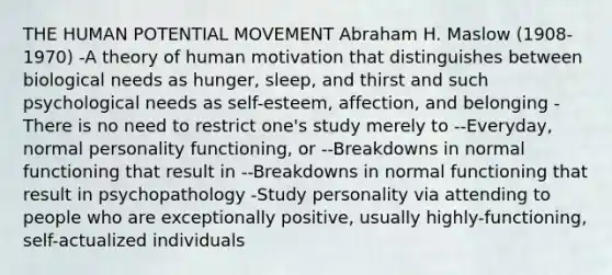 THE HUMAN POTENTIAL MOVEMENT Abraham H. Maslow (1908-1970) -A theory of human motivation that distinguishes between biological needs as hunger, sleep, and thirst and such psychological needs as self-esteem, affection, and belonging -There is no need to restrict one's study merely to --Everyday, normal personality functioning, or --Breakdowns in normal functioning that result in --Breakdowns in normal functioning that result in psychopathology -Study personality via attending to people who are exceptionally positive, usually highly-functioning, self-actualized individuals