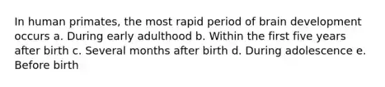 In human primates, the most rapid period of brain development occurs a. During early adulthood b. Within the first five years after birth c. Several months after birth d. During adolescence e. Before birth