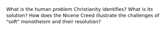 What is the human problem Christianity identifies? What is its solution? How does the Nicene Creed illustrate the challenges of "soft" monotheism and their resolution?