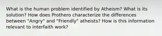 What is the human problem identified by Atheism? What is its solution? How does Prothero characterize the differences between "Angry" and "Friendly" atheists? How is this information relevant to interfaith work?