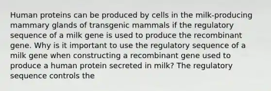 Human proteins can be produced by cells in the milk-producing mammary glands of transgenic mammals if the regulatory sequence of a milk gene is used to produce the recombinant gene. Why is it important to use the regulatory sequence of a milk gene when constructing a recombinant gene used to produce a human protein secreted in milk? The regulatory sequence controls the