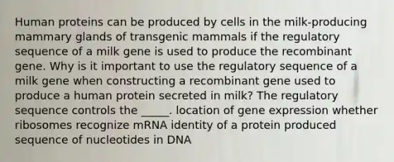 Human proteins can be produced by cells in the milk-producing mammary glands of transgenic mammals if the regulatory sequence of a milk gene is used to produce the recombinant gene. Why is it important to use the regulatory sequence of a milk gene when constructing a recombinant gene used to produce a human protein secreted in milk? The regulatory sequence controls the _____. location of gene expression whether ribosomes recognize mRNA identity of a protein produced sequence of nucleotides in DNA