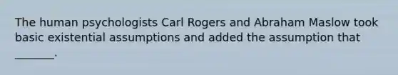 The human psychologists Carl Rogers and Abraham Maslow took basic existential assumptions and added the assumption that _______.