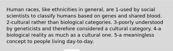 Human races, like ethnicities in general, are 1-used by social scientists to classify humans based on genes and shared blood. 2-cultural rather than biological categories. 3-poorly understood by geneticists and therefore considered a cultural category. 4-a biological reality as much as a cultural one. 5-a meaningless concept to people living day-to-day.