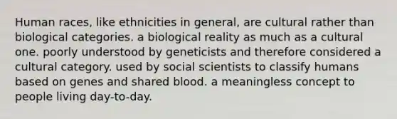 Human races, like ethnicities in general, are cultural rather than biological categories. a biological reality as much as a cultural one. poorly understood by geneticists and therefore considered a cultural category. used by social scientists to classify humans based on genes and shared blood. a meaningless concept to people living day-to-day.