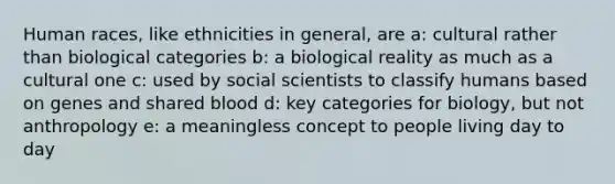 Human races, like ethnicities in general, are a: cultural rather than biological categories b: a biological reality as much as a cultural one c: used by social scientists to classify humans based on genes and shared blood d: key categories for biology, but not anthropology e: a meaningless concept to people living day to day